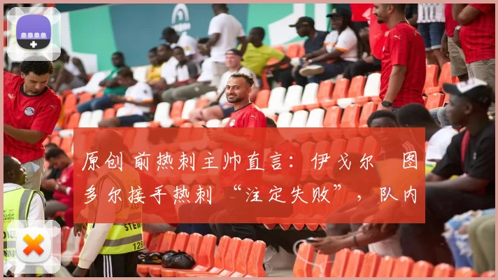 原创 前热刺主帅直言:伊戈尔・图多尔接手热刺 “注定失败”,队内氛围 “ toxic 至极”
