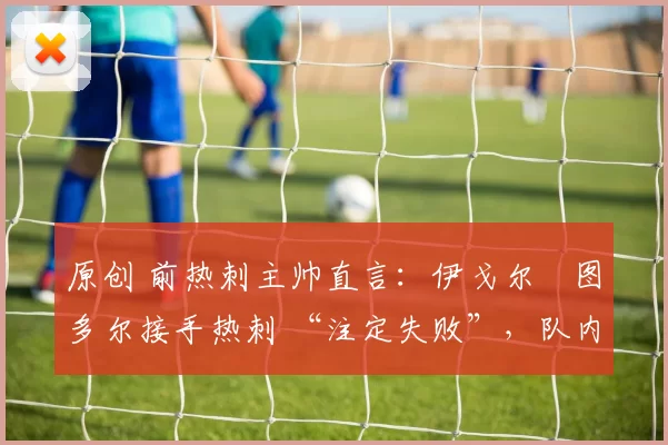 原创 前热刺主帅直言:伊戈尔・图多尔接手热刺 “注定失败”,队内氛围 “ toxic 至极”