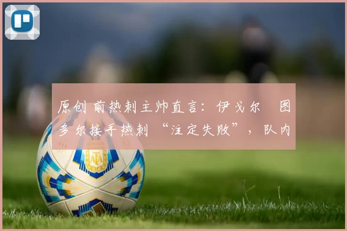 原创 前热刺主帅直言：伊戈尔・图多尔接手热刺 “注定失败”，队内氛围 “ toxic 至极”