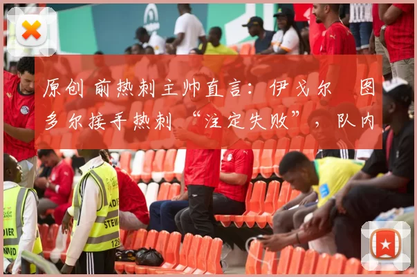 原创 前热刺主帅直言:伊戈尔・图多尔接手热刺 “注定失败”,队内氛围 “ toxic 至极”