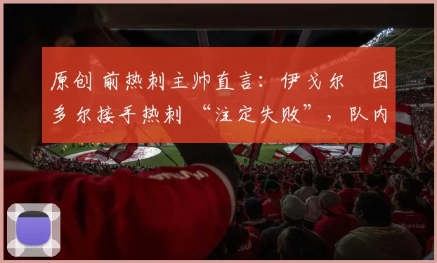 原创 前热刺主帅直言:伊戈尔・图多尔接手热刺 “注定失败”,队内氛围 “ toxic 至极”