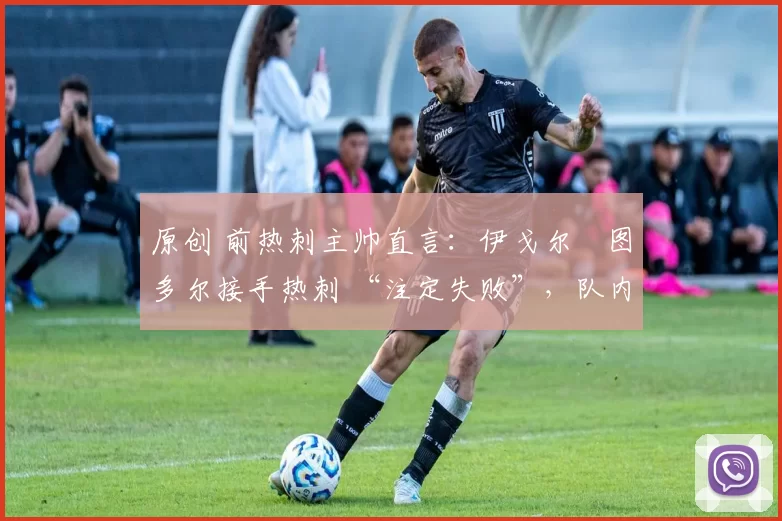 原创 前热刺主帅直言:伊戈尔・图多尔接手热刺 “注定失败”,队内氛围 “ toxic 至极”