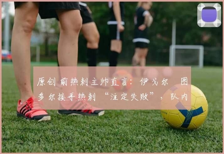 原创 前热刺主帅直言：伊戈尔・图多尔接手热刺 “注定失败”，队内氛围 “ toxic 至极”