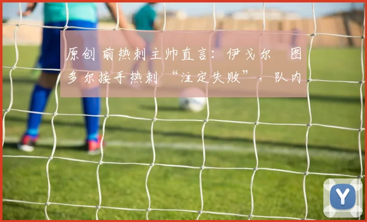 原创 前热刺主帅直言:伊戈尔・图多尔接手热刺 “注定失败”,队内氛围 “ toxic 至极”