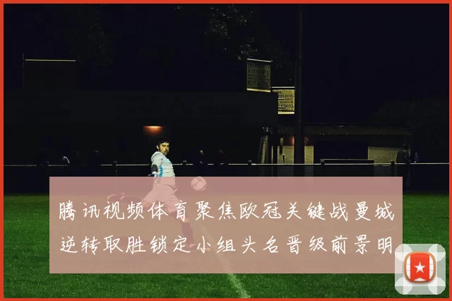 腾讯视频体育聚焦欧冠关键战曼城逆转取胜锁定小组头名晋级前景明朗