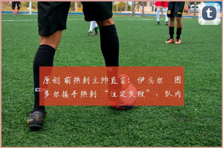 原创 前热刺主帅直言:伊戈尔・图多尔接手热刺 “注定失败”,队内氛围 “ toxic 至极”
