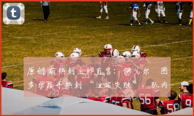 原创 前热刺主帅直言:伊戈尔・图多尔接手热刺 “注定失败”,队内氛围 “ toxic 至极”