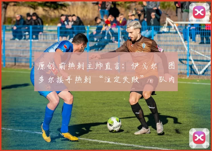 原创 前热刺主帅直言:伊戈尔・图多尔接手热刺 “注定失败”,队内氛围 “ toxic 至极”