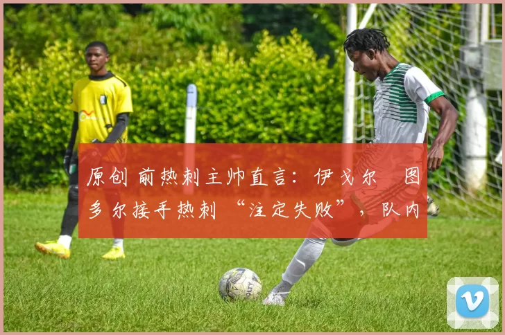 原创 前热刺主帅直言:伊戈尔・图多尔接手热刺 “注定失败”,队内氛围 “ toxic 至极”