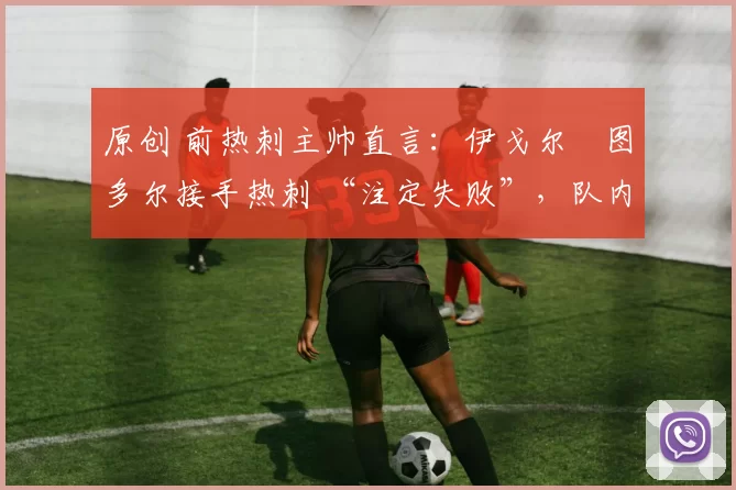 原创 前热刺主帅直言：伊戈尔・图多尔接手热刺 “注定失败”，队内氛围 “ toxic 至极”