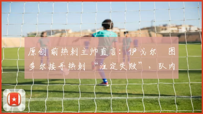 原创 前热刺主帅直言:伊戈尔・图多尔接手热刺 “注定失败”,队内氛围 “ toxic 至极”