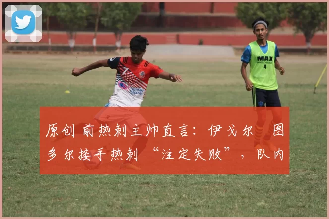 原创 前热刺主帅直言:伊戈尔・图多尔接手热刺 “注定失败”,队内氛围 “ toxic 至极”