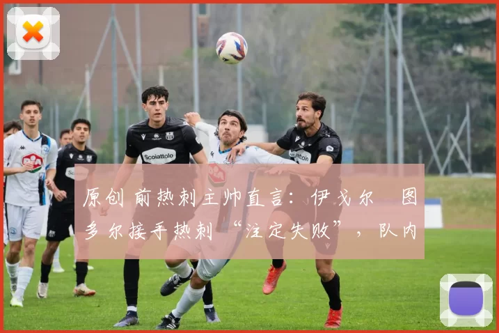 原创 前热刺主帅直言:伊戈尔・图多尔接手热刺 “注定失败”,队内氛围 “ toxic 至极”