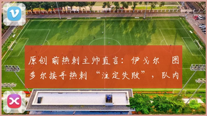 原创 前热刺主帅直言:伊戈尔・图多尔接手热刺 “注定失败”,队内氛围 “ toxic 至极”