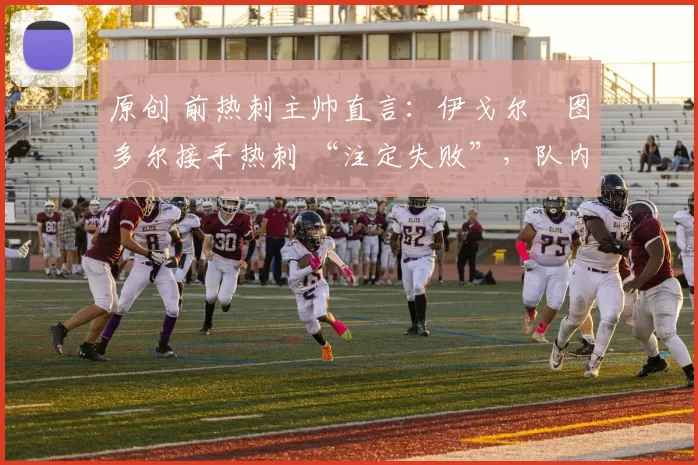 原创 前热刺主帅直言：伊戈尔・图多尔接手热刺 “注定失败”，队内氛围 “ toxic 至极”