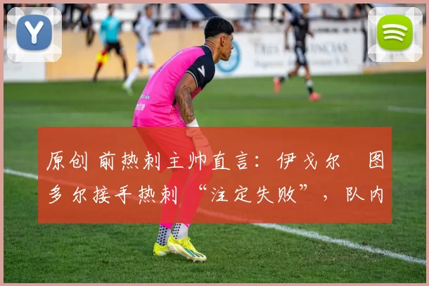 原创 前热刺主帅直言:伊戈尔・图多尔接手热刺 “注定失败”,队内氛围 “ toxic 至极”