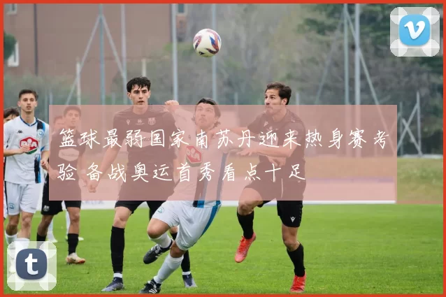 篮球最弱国家南苏丹迎来热身赛考验 备战奥运首秀看点十足