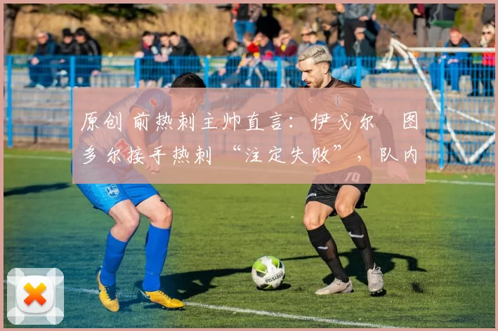 原创 前热刺主帅直言:伊戈尔・图多尔接手热刺 “注定失败”,队内氛围 “ toxic 至极”