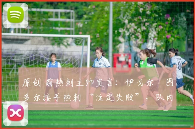 原创 前热刺主帅直言:伊戈尔・图多尔接手热刺 “注定失败”,队内氛围 “ toxic 至极”