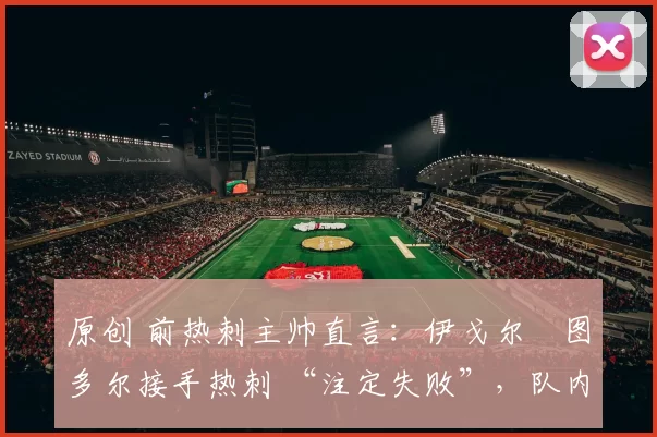 原创 前热刺主帅直言:伊戈尔・图多尔接手热刺 “注定失败”,队内氛围 “ toxic 至极”