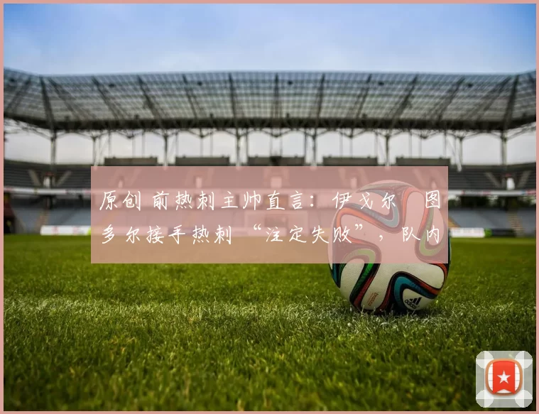 原创 前热刺主帅直言:伊戈尔・图多尔接手热刺 “注定失败”,队内氛围 “ toxic 至极”