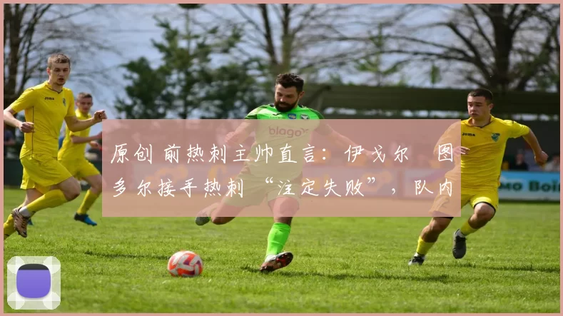 原创 前热刺主帅直言：伊戈尔・图多尔接手热刺 “注定失败”，队内氛围 “ toxic 至极”