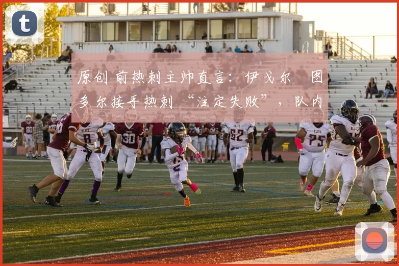 原创 前热刺主帅直言：伊戈尔・图多尔接手热刺 “注定失败”，队内氛围 “ toxic 至极”