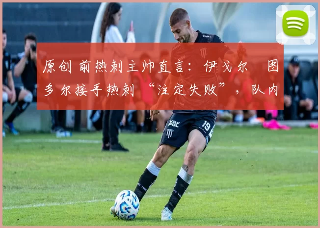 原创 前热刺主帅直言:伊戈尔・图多尔接手热刺 “注定失败”,队内氛围 “ toxic 至极”