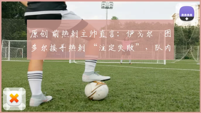 原创 前热刺主帅直言:伊戈尔・图多尔接手热刺 “注定失败”,队内氛围 “ toxic 至极”