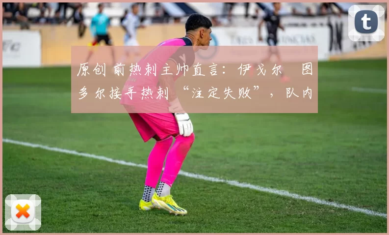 原创 前热刺主帅直言:伊戈尔・图多尔接手热刺 “注定失败”,队内氛围 “ toxic 至极”