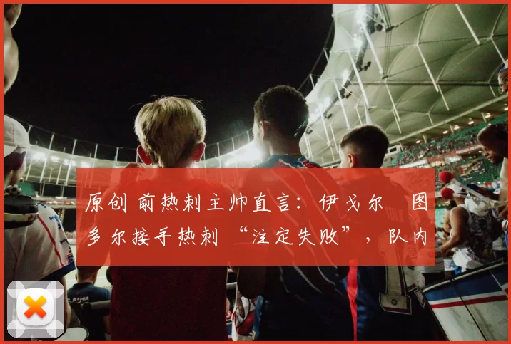 原创 前热刺主帅直言:伊戈尔・图多尔接手热刺 “注定失败”,队内氛围 “ toxic 至极”