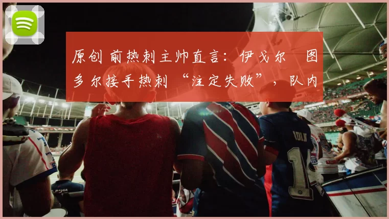 原创 前热刺主帅直言:伊戈尔・图多尔接手热刺 “注定失败”,队内氛围 “ toxic 至极”