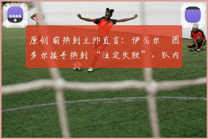 原创 前热刺主帅直言:伊戈尔・图多尔接手热刺 “注定失败”,队内氛围 “ toxic 至极”