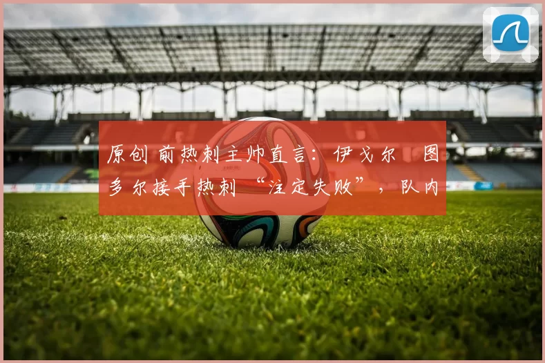 原创 前热刺主帅直言：伊戈尔・图多尔接手热刺 “注定失败”，队内氛围 “ toxic 至极”