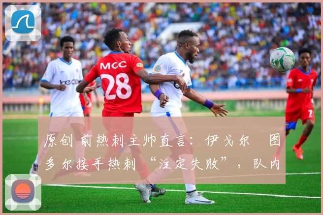 原创 前热刺主帅直言:伊戈尔・图多尔接手热刺 “注定失败”,队内氛围 “ toxic 至极”