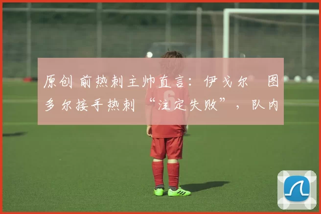 原创 前热刺主帅直言:伊戈尔・图多尔接手热刺 “注定失败”,队内氛围 “ toxic 至极”