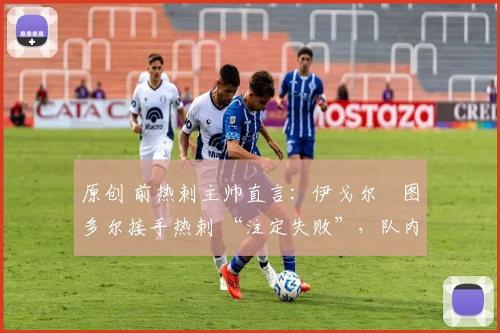 原创 前热刺主帅直言:伊戈尔・图多尔接手热刺 “注定失败”,队内氛围 “ toxic 至极”