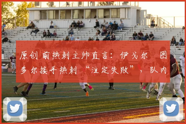 原创 前热刺主帅直言：伊戈尔・图多尔接手热刺 “注定失败”，队内氛围 “ toxic 至极”