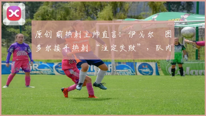 原创 前热刺主帅直言:伊戈尔・图多尔接手热刺 “注定失败”,队内氛围 “ toxic 至极”