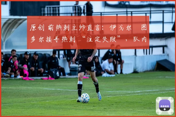 原创 前热刺主帅直言:伊戈尔・图多尔接手热刺 “注定失败”,队内氛围 “ toxic 至极”