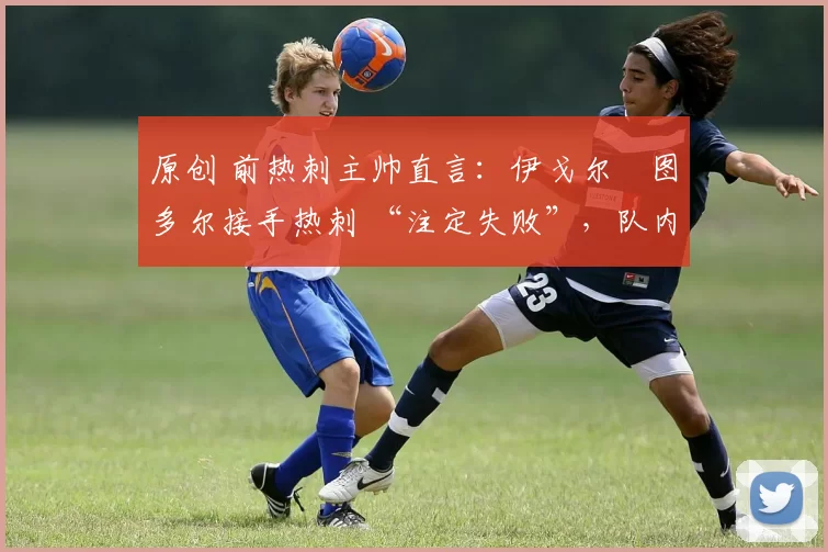 原创 前热刺主帅直言:伊戈尔・图多尔接手热刺 “注定失败”,队内氛围 “ toxic 至极”