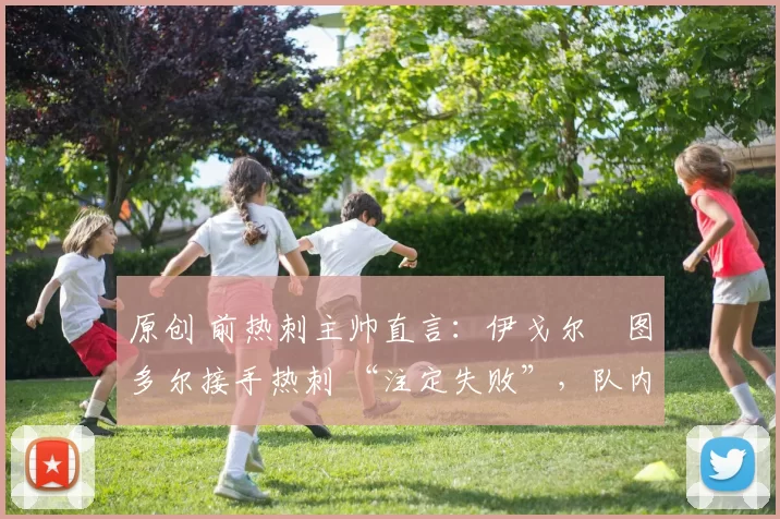 原创 前热刺主帅直言:伊戈尔・图多尔接手热刺 “注定失败”,队内氛围 “ toxic 至极”