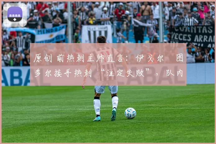 原创 前热刺主帅直言:伊戈尔・图多尔接手热刺 “注定失败”,队内氛围 “ toxic 至极”