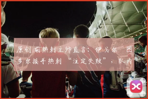 原创 前热刺主帅直言:伊戈尔・图多尔接手热刺 “注定失败”,队内氛围 “ toxic 至极”