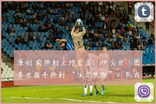 原创 前热刺主帅直言:伊戈尔・图多尔接手热刺 “注定失败”,队内氛围 “ toxic 至极”