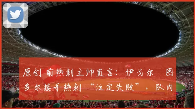 原创 前热刺主帅直言:伊戈尔・图多尔接手热刺 “注定失败”,队内氛围 “ toxic 至极”