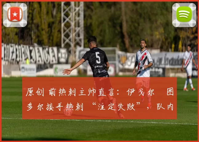 原创 前热刺主帅直言:伊戈尔・图多尔接手热刺 “注定失败”,队内氛围 “ toxic 至极”