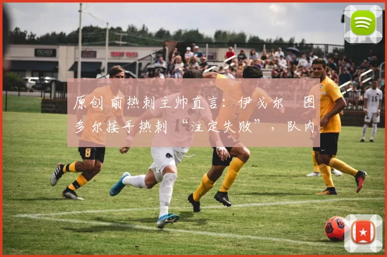 原创 前热刺主帅直言：伊戈尔・图多尔接手热刺 “注定失败”，队内氛围 “ toxic 至极”