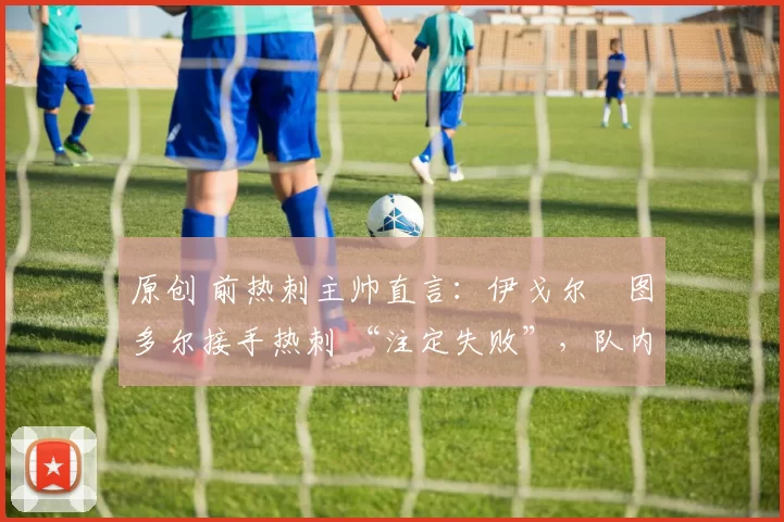 原创 前热刺主帅直言：伊戈尔・图多尔接手热刺 “注定失败”，队内氛围 “ toxic 至极”