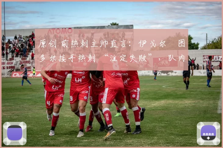 原创 前热刺主帅直言:伊戈尔・图多尔接手热刺 “注定失败”,队内氛围 “ toxic 至极”